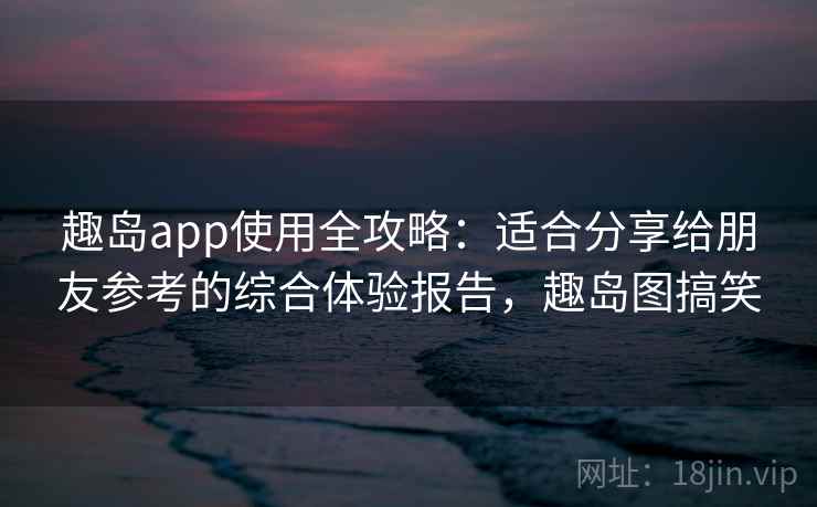 趣岛app使用全攻略：适合分享给朋友参考的综合体验报告，趣岛图搞笑