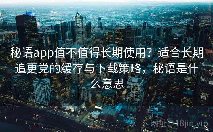 秘语app值不值得长期使用？适合长期追更党的缓存与下载策略，秘语是什么意思