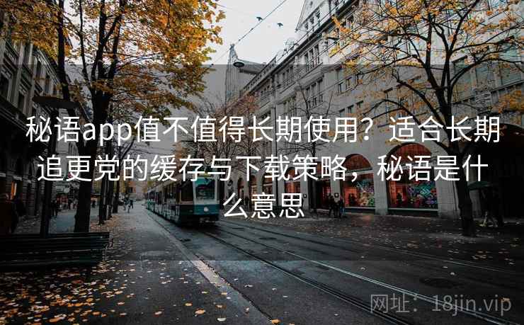 秘语app值不值得长期使用？适合长期追更党的缓存与下载策略，秘语是什么意思