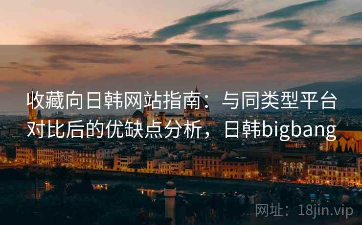收藏向日韩网站指南:与同类型平台对比后的优缺点分析,日韩bigbang 收藏向日韩网站指南:与同类型平台对比后的优缺点分析,日韩bigbang
