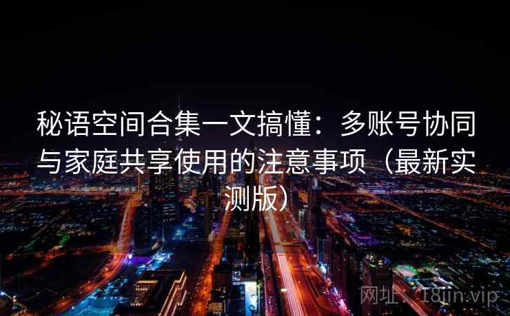 秘语空间合集一文搞懂：多账号协同与家庭共享使用的注意事项（最新实测版）