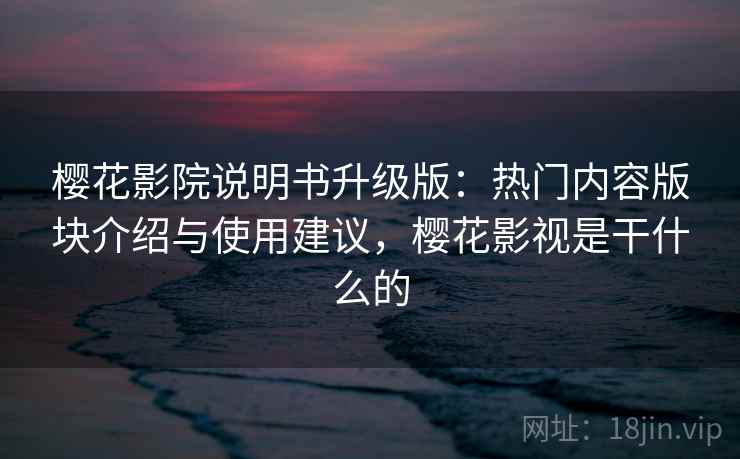 樱花影院说明书升级版：热门内容版块介绍与使用建议，樱花影视是干什么的