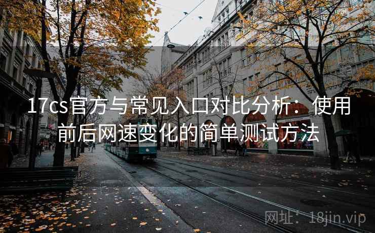 17cs官方与常见入口对比分析：使用前后网速变化的简单测试方法