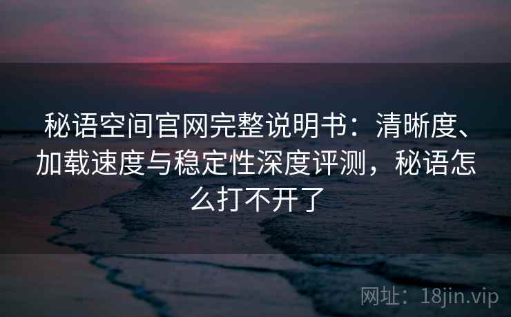 秘语空间官网完整说明书：清晰度、加载速度与稳定性深度评测，秘语怎么打不开了