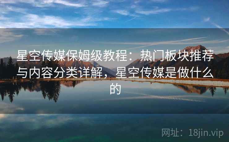 星空传媒保姆级教程：热门板块推荐与内容分类详解，星空传媒是做什么的