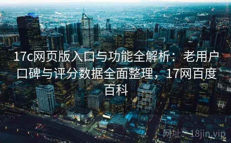 17c网页版入口与功能全解析：老用户口碑与评分数据全面整理，17网百度百科