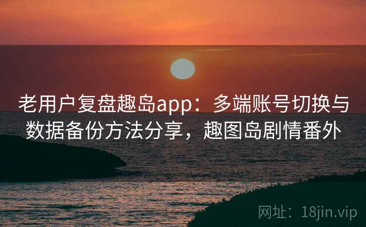 老用户复盘趣岛app：多端账号切换与数据备份方法分享，趣图岛剧情番外