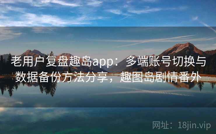 老用户复盘趣岛app：多端账号切换与数据备份方法分享，趣图岛剧情番外