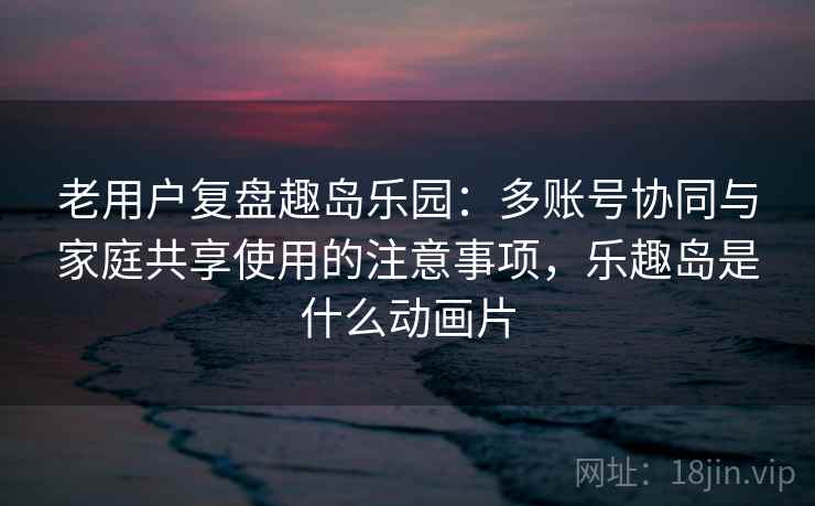 老用户复盘趣岛乐园：多账号协同与家庭共享使用的注意事项，乐趣岛是什么动画片