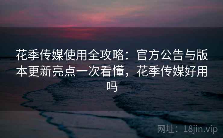花季传媒使用全攻略：官方公告与版本更新亮点一次看懂，花季传媒好用吗