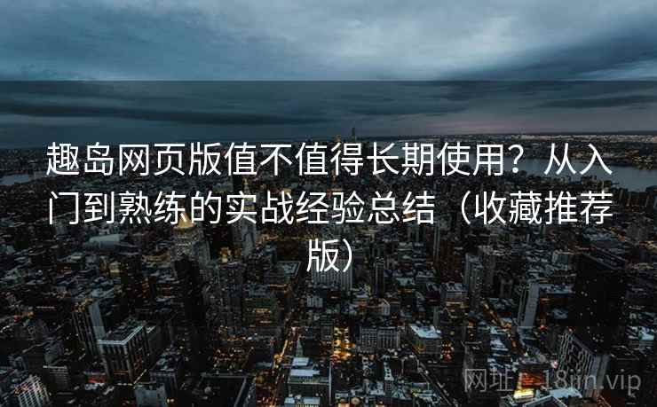 趣岛网页版值不值得长期使用？从入门到熟练的实战经验总结（收藏推荐版）