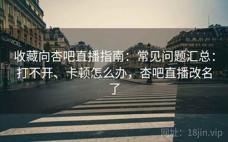 收藏向杏吧直播指南：常见问题汇总：打不开、卡顿怎么办，杏吧直播改名了