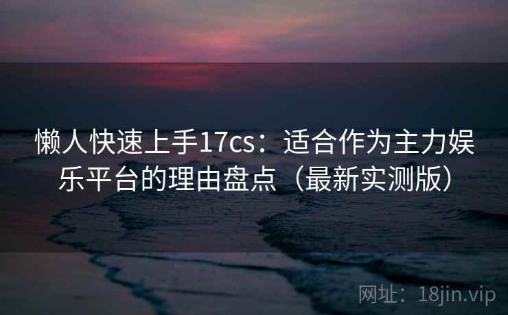 懒人快速上手17cs：适合作为主力娱乐平台的理由盘点（最新实测版）