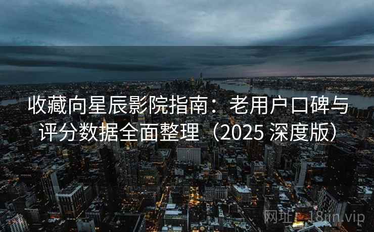 收藏向星辰影院指南：老用户口碑与评分数据全面整理（2025 深度版）