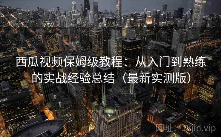 西瓜视频保姆级教程：从入门到熟练的实战经验总结（最新实测版）