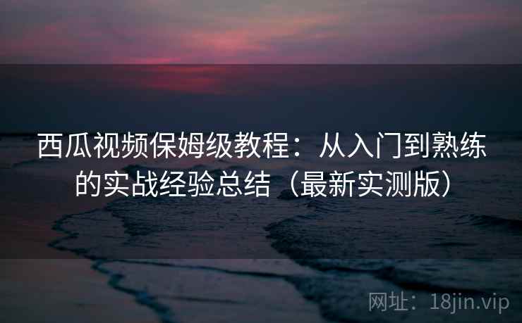 西瓜视频保姆级教程：从入门到熟练的实战经验总结（最新实测版）