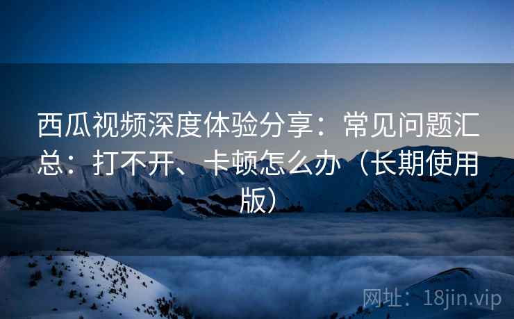 西瓜视频深度体验分享：常见问题汇总：打不开、卡顿怎么办（长期使用版）