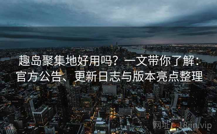 趣岛聚集地好用吗？一文带你了解：官方公告、更新日志与版本亮点整理