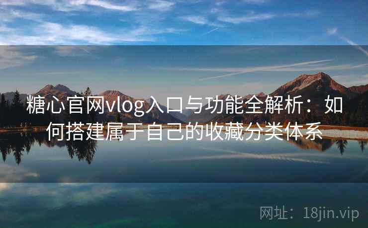 糖心官网vlog入口与功能全解析：如何搭建属于自己的收藏分类体系