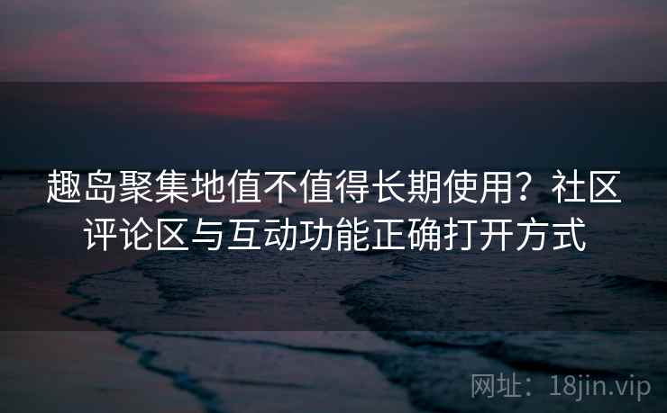趣岛聚集地值不值得长期使用？社区评论区与互动功能正确打开方式