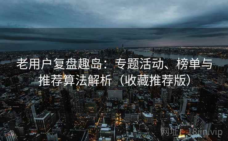 老用户复盘趣岛：专题活动、榜单与推荐算法解析（收藏推荐版）