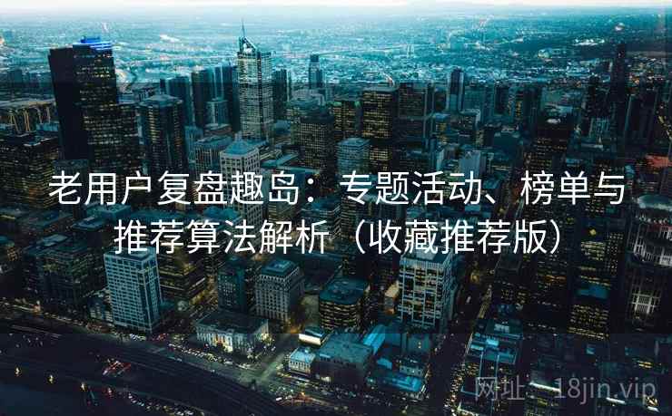 老用户复盘趣岛：专题活动、榜单与推荐算法解析（收藏推荐版）