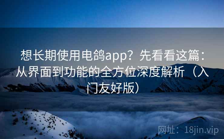 想长期使用电鸽app？先看看这篇：从界面到功能的全方位深度解析（入门友好版）