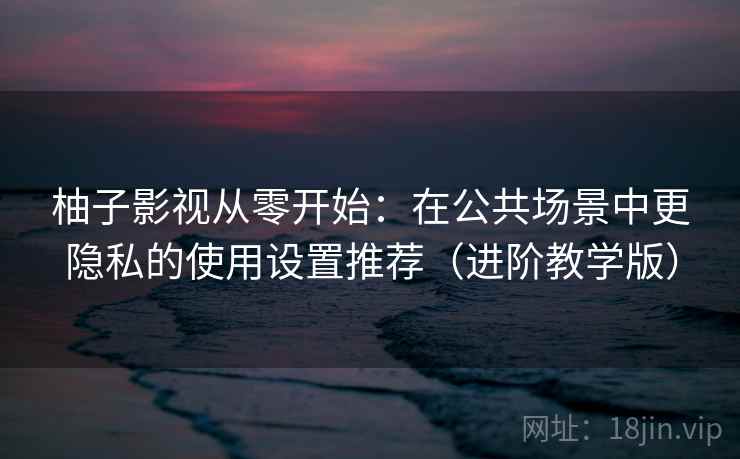 柚子影视从零开始：在公共场景中更隐私的使用设置推荐（进阶教学版）