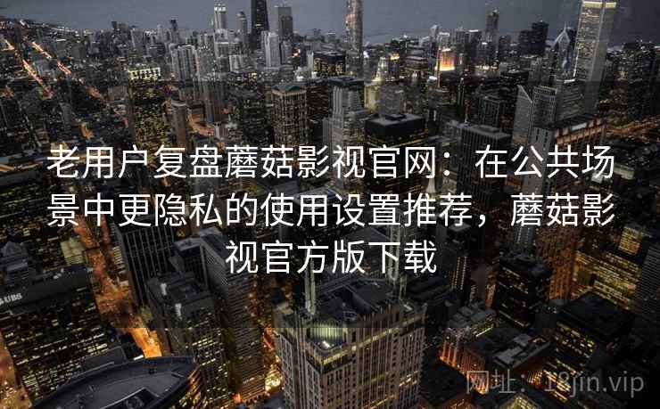老用户复盘蘑菇影视官网：在公共场景中更隐私的使用设置推荐，蘑菇影视官方版下载