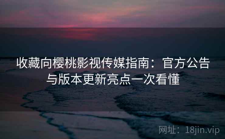收藏向樱桃影视传媒指南：官方公告与版本更新亮点一次看懂