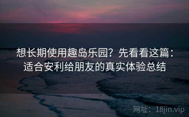想长期使用趣岛乐园？先看看这篇：适合安利给朋友的真实体验总结