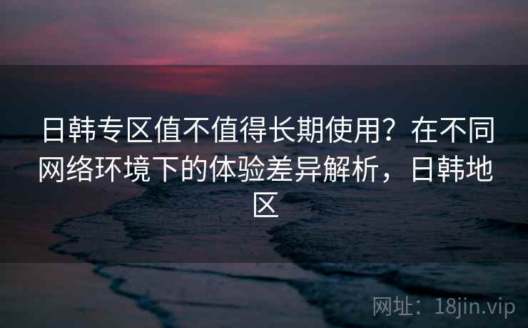 日韩专区值不值得长期使用？在不同网络环境下的体验差异解析，日韩地区