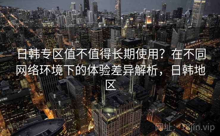 日韩专区值不值得长期使用？在不同网络环境下的体验差异解析，日韩地区