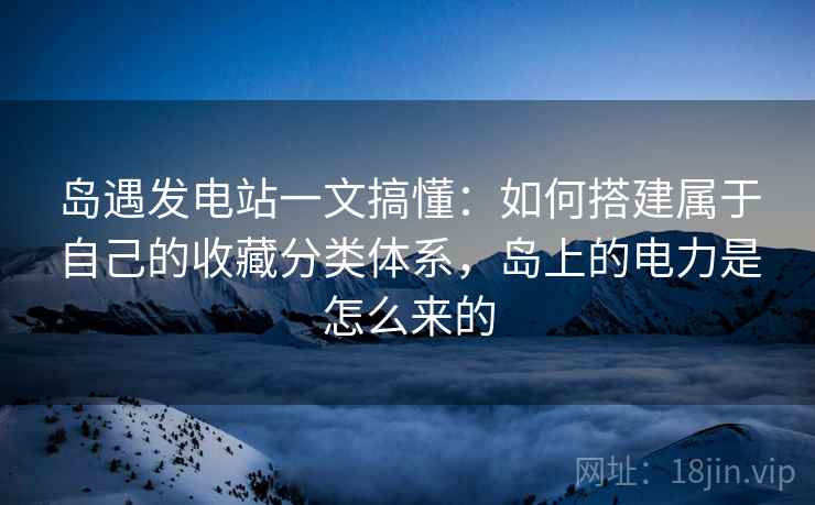 岛遇发电站一文搞懂:如何搭建属于自己的收藏分类体系,岛上的电力是怎么来的 岛遇发电站一文搞懂:如何搭建属于自己的收藏分类体系,岛上的电力是怎么来的