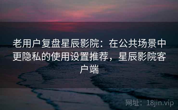 老用户复盘星辰影院:在公共场景中更隐私的使用设置推荐,星辰影院客户端 老用户复盘星辰影院:在公共场景中更隐私的使用设置推荐,星辰影院客户端