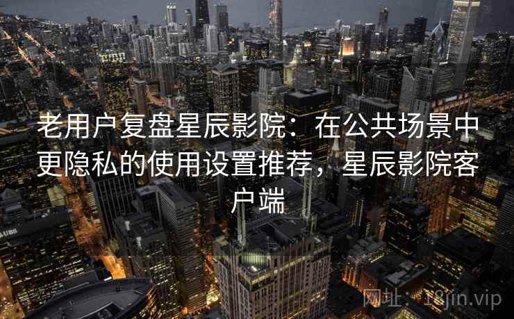 老用户复盘星辰影院:在公共场景中更隐私的使用设置推荐,星辰影院客户端 老用户复盘星辰影院:在公共场景中更隐私的使用设置推荐,星辰影院客户端