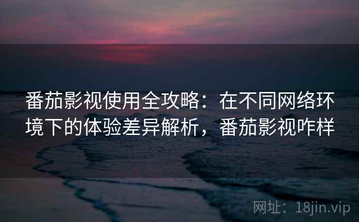 番茄影视使用全攻略:在不同网络环境下的体验差异解析,番茄影视咋样 番茄影视使用全攻略:在不同网络环境下的体验差异解析,番茄影视咋样