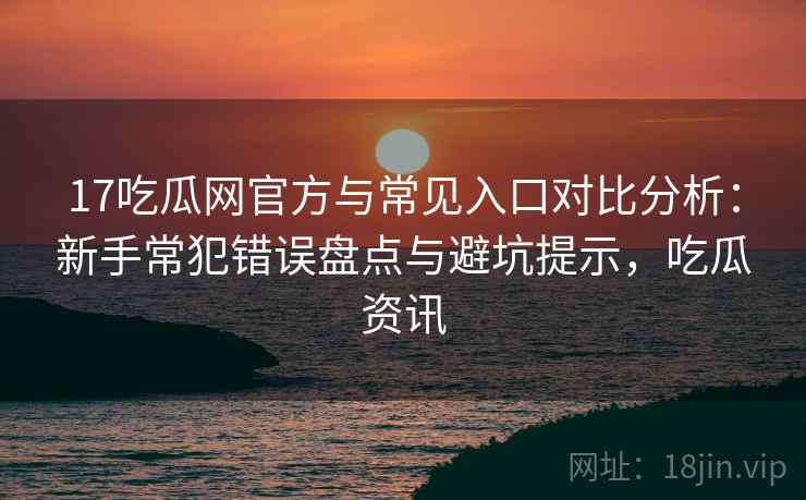 17吃瓜网官方与常见入口对比分析:新手常犯错误盘点与避坑提示,吃瓜资讯 17吃瓜网官方与常见入口对比分析:新手常犯错误盘点与避坑提示,吃瓜资讯