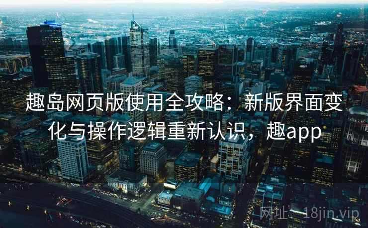 趣岛网页版使用全攻略:新版界面变化与操作逻辑重新认识,趣app 趣岛网页版使用全攻略:新版界面变化与操作逻辑重新认识,趣app