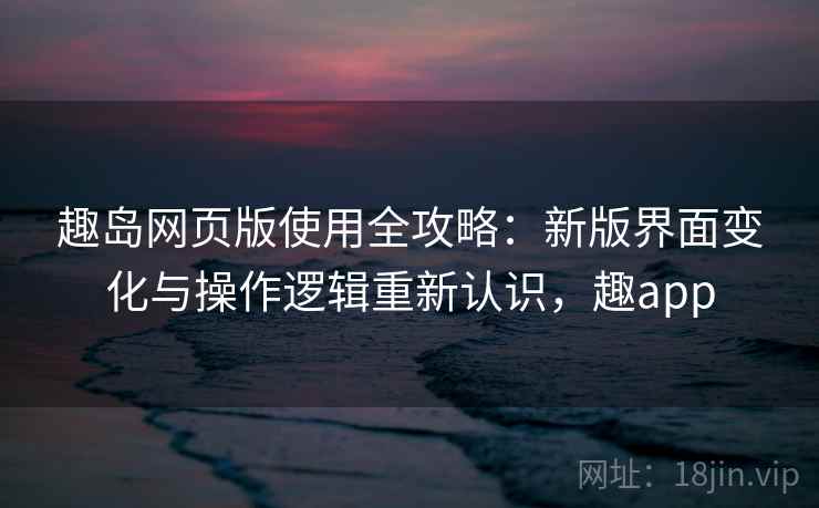 趣岛网页版使用全攻略:新版界面变化与操作逻辑重新认识,趣app 趣岛网页版使用全攻略:新版界面变化与操作逻辑重新认识,趣app