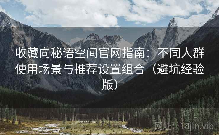 收藏向秘语空间官网指南:不同人群使用场景与推荐设置组合(避坑经验版) 收藏向秘语空间官网指南:不同人群使用场景与推荐设置组合(避坑经验版)