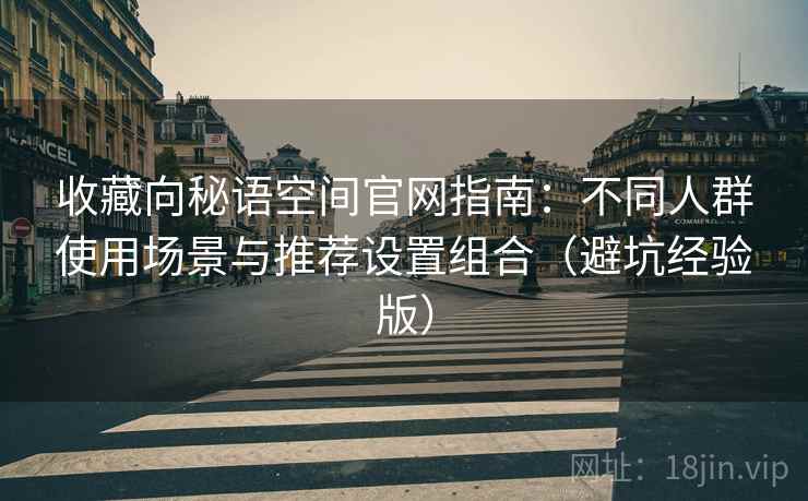 收藏向秘语空间官网指南:不同人群使用场景与推荐设置组合(避坑经验版) 收藏向秘语空间官网指南:不同人群使用场景与推荐设置组合(避坑经验版)