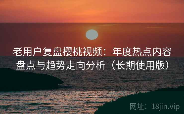 老用户复盘樱桃视频:年度热点内容盘点与趋势走向分析(长期使用版) 老用户复盘樱桃视频:年度热点内容盘点与趋势走向分析(长期使用版)