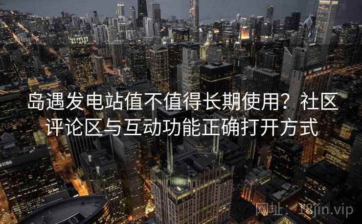 岛遇发电站值不值得长期使用？社区评论区与互动功能正确打开方式