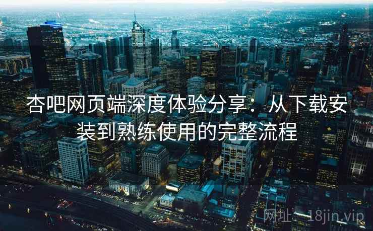 杏吧网页端深度体验分享:从下载安装到熟练使用的完整流程 杏吧网页端深度体验分享:从下载安装到熟练使用的完整流程