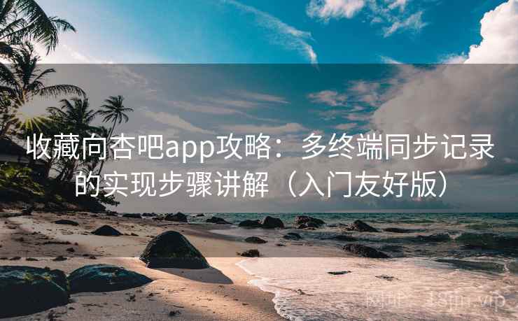 收藏向杏吧app攻略：多终端同步记录的实现步骤讲解（入门友好版）