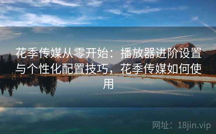 花季传媒从零开始：播放器进阶设置与个性化配置技巧，花季传媒如何使用