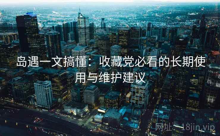 岛遇一文搞懂:收藏党必看的长期使用与维护建议 岛遇一文搞懂:收藏党必看的长期使用与维护建议