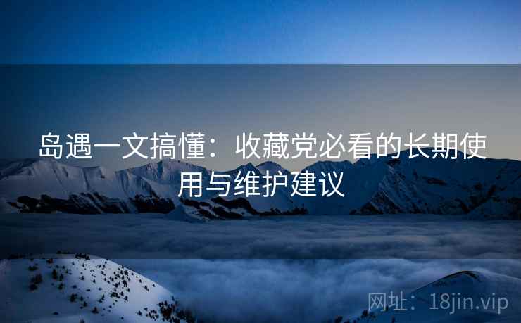 岛遇一文搞懂:收藏党必看的长期使用与维护建议 岛遇一文搞懂:收藏党必看的长期使用与维护建议