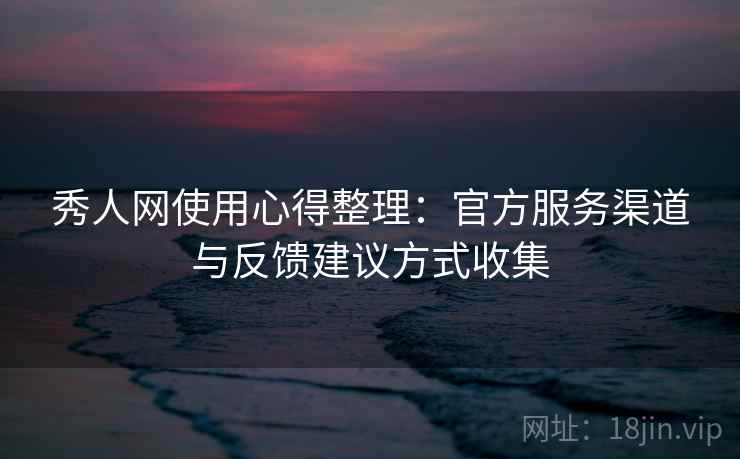 秀人网使用心得整理：官方服务渠道与反馈建议方式收集
